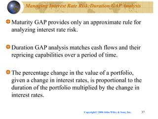 Copyright© 2006 John Wiley & Sons, Inc. 37
Managing Interest Rate Risk:Duration GAP Analysis
Maturity GAP provides only an approximate rule for
analyzing interest rate risk.
Duration GAP analysis matches cash flows and their
repricing capabilities over a period of time.
The percentage change in the value of a portfolio,
given a change in interest rates, is proportional to the
duration of the portfolio multiplied by the change in
interest rates.
 