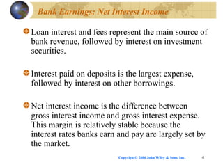 Copyright© 2006 John Wiley & Sons, Inc. 4
Bank Earnings: Net Interest Income
Loan interest and fees represent the main source of
bank revenue, followed by interest on investment
securities.
Interest paid on deposits is the largest expense,
followed by interest on other borrowings.
Net interest income is the difference between
gross interest income and gross interest expense.
This margin is relatively stable because the
interest rates banks earn and pay are largely set by
the market.
 