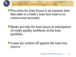 Copyright© 2006 John Wiley & Sons, Inc. 6
Bank Earnings: Provision for Loan Losses
Provision for loan losses is an expense item
that adds to a bank’s loan loss reserve (a
contra-asset account).
Banks provide for loan losses in anticipation
of credit quality problems in the loan
portfolio.
Loans are written off against the loan loss
reserve
 