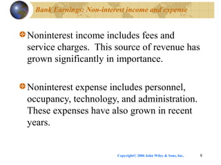 Copyright© 2006 John Wiley & Sons, Inc. 8
Bank Earnings: Non-interest income and expense
Noninterest income includes fees and
service charges. This source of revenue has
grown significantly in importance.
Noninterest expense includes personnel,
occupancy, technology, and administration.
These expenses have also grown in recent
years.
 