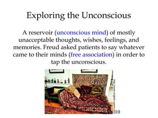 10
Exploring the Unconscious
A reservoir (unconscious mind) of mostly
unacceptable thoughts, wishes, feelings, and
memories. Freud asked patients to say whatever
came to their minds (free association) in order to
tap the unconscious.
http://www.english.upenn.edu
 