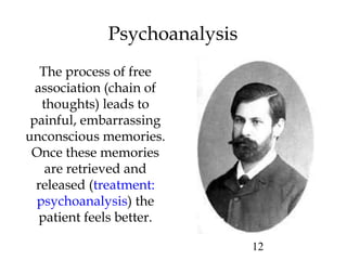 12
Psychoanalysis
The process of free
association (chain of
thoughts) leads to
painful, embarrassing
unconscious memories.
Once these memories
are retrieved and
released (treatment:
psychoanalysis) the
patient feels better.
 