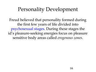 16
Personality Development
Freud believed that personality formed during
the first few years of life divided into
psychosexual stages. During these stages the
id’s pleasure-seeking energies focus on pleasure
sensitive body areas called erogenous zones.
 