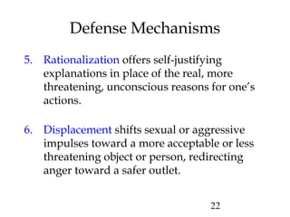 22
Defense Mechanisms
5. Rationalization offers self-justifying
explanations in place of the real, more
threatening, unconscious reasons for one’s
actions.
6. Displacement shifts sexual or aggressive
impulses toward a more acceptable or less
threatening object or person, redirecting
anger toward a safer outlet.
 