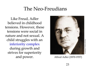 23
The Neo-Freudians
Like Freud, Adler
believed in childhood
tensions. However, these
tensions were social in
nature and not sexual. A
child struggles with an
inferiority complex
during growth and
strives for superiority
and power. Alfred Adler (1870-1937)
NationalLibraryofMedicine
 
