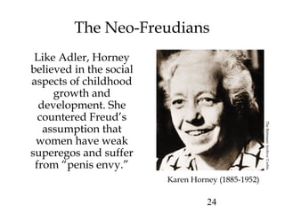 24
The Neo-Freudians
Like Adler, Horney
believed in the social
aspects of childhood
growth and
development. She
countered Freud’s
assumption that
women have weak
superegos and suffer
from “penis envy.”
Karen Horney (1885-1952)
TheBettmannArchive/Corbis
 