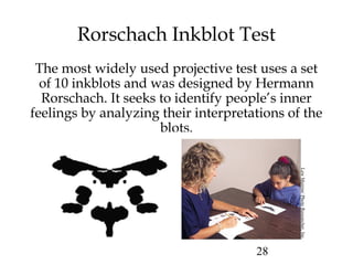 28
Rorschach Inkblot Test
The most widely used projective test uses a set
of 10 inkblots and was designed by Hermann
Rorschach. It seeks to identify people’s inner
feelings by analyzing their interpretations of the
blots.
LewMerrim/PhotoResearcher,Inc.
 
