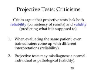 29
Projective Tests: Criticisms
Critics argue that projective tests lack both
reliability (consistency of results) and validity
(predicting what it is supposed to).
1. When evaluating the same patient, even
trained raters come up with different
interpretations (reliability).
2. Projective tests may misdiagnose a normal
individual as pathological (validity).
 