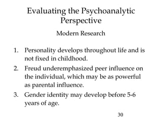 30
Evaluating the Psychoanalytic
Perspective
1. Personality develops throughout life and is
not fixed in childhood.
2. Freud underemphasized peer influence on
the individual, which may be as powerful
as parental influence.
3. Gender identity may develop before 5-6
years of age.
Modern Research
 