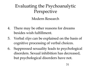 31
Evaluating the Psychoanalytic
Perspective
4. There may be other reasons for dreams
besides wish fulfillment.
5. Verbal slips can be explained on the basis of
cognitive processing of verbal choices.
6. Suppressed sexuality leads to psychological
disorders. Sexual inhibition has decreased,
but psychological disorders have not.
Modern Research
 