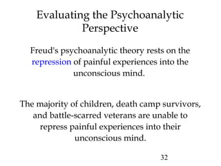 32
Evaluating the Psychoanalytic
Perspective
Freud's psychoanalytic theory rests on the
repression of painful experiences into the
unconscious mind.
The majority of children, death camp survivors,
and battle-scarred veterans are unable to
repress painful experiences into their
unconscious mind.
 