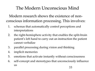 33
The Modern Unconscious Mind
Modern research shows the existence of non-
conscious information processing. This involves:
1. schemas that automatically control perceptions and
interpretations
2. the right-hemisphere activity that enables the split-brain
patient’s left hand to carry out an instruction the patient
cannot verbalize
3. parallel processing during vision and thinking
4. implicit memories
5. emotions that activate instantly without consciousness
6. self-concept and stereotypes that unconsciously influence
us
 