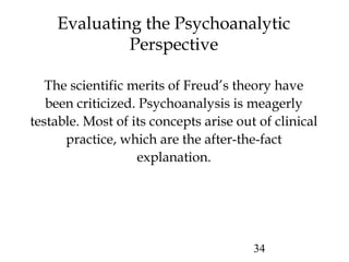 34
Evaluating the Psychoanalytic
Perspective
The scientific merits of Freud’s theory have
been criticized. Psychoanalysis is meagerly
testable. Most of its concepts arise out of clinical
practice, which are the after-the-fact
explanation.
 