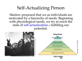 36
Self-Actualizing Person
Maslow proposed that we as individuals are
motivated by a hierarchy of needs. Beginning
with physiological needs, we try to reach the
state of self-actualization—fulfilling our
potential.
http://www.ship.edu
TedPolumbaum/TimePix/GettyImages
 
