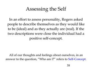 38
Assessing the Self
All of our thoughts and feelings about ourselves, in an
answer to the question, “Who am I?” refers to Self-Concept.
In an effort to assess personality, Rogers asked
people to describe themselves as they would like
to be (ideal) and as they actually are (real). If the
two descriptions were close the individual had a
positive self-concept.
 