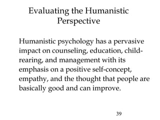 39
Evaluating the Humanistic
Perspective
Humanistic psychology has a pervasive
impact on counseling, education, child-
rearing, and management with its
emphasis on a positive self-concept,
empathy, and the thought that people are
basically good and can improve.
 