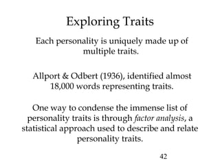 42
Exploring Traits
One way to condense the immense list of
personality traits is through factor analysis, a
statistical approach used to describe and relate
personality traits.
Each personality is uniquely made up of
multiple traits.
Allport & Odbert (1936), identified almost
18,000 words representing traits.
 