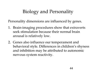 44
Biology and Personality
Personality dimensions are influenced by genes.
1. Brain-imaging procedures show that extraverts
seek stimulation because their normal brain
arousal is relatively low.
2. Genes also influence our temperament and
behavioral style. Differences in children’s shyness
and inhibition may be attributed to autonomic
nervous system reactivity.
 