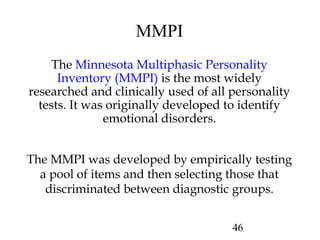 46
MMPI
The Minnesota Multiphasic Personality
Inventory (MMPI) is the most widely
researched and clinically used of all personality
tests. It was originally developed to identify
emotional disorders.
The MMPI was developed by empirically testing
a pool of items and then selecting those that
discriminated between diagnostic groups.
 