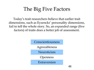 48
The Big Five Factors
Today’s trait researchers believe that earlier trait
dimensions, such as Eysencks’ personality dimensions,
fail to tell the whole story. So, an expanded range (five
factors) of traits does a better job of assessment.
Conscientiousness
Agreeableness
Neuroticism
Openness
Extraversion
 