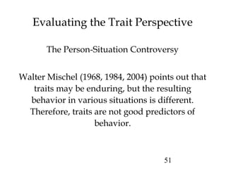 51
Evaluating the Trait Perspective
The Person-Situation Controversy
Walter Mischel (1968, 1984, 2004) points out that
traits may be enduring, but the resulting
behavior in various situations is different.
Therefore, traits are not good predictors of
behavior.
 