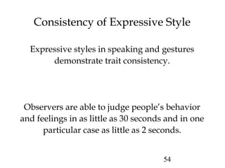 54
Consistency of Expressive Style
Expressive styles in speaking and gestures
demonstrate trait consistency.
Observers are able to judge people’s behavior
and feelings in as little as 30 seconds and in one
particular case as little as 2 seconds.
 