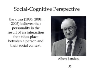 55
Social-Cognitive Perspective
Bandura (1986, 2001,
2005) believes that
personality is the
result of an interaction
that takes place
between a person and
their social context.
Albert Bandura
 
