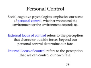 58
Personal Control
External locus of control refers to the perception
that chance or outside forces beyond our
personal control determine our fate.
Internal locus of control refers to the perception
that we can control our own fate.
Social-cognitive psychologists emphasize our sense
of personal control, whether we control the
environment or the environment controls us.
 