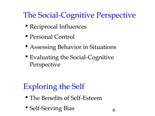 6
The Social-Cognitive Perspective
 Reciprocal Influences
 Personal Control
 Assessing Behavior in Situations
 Evaluating the Social-Cognitive
Perspective
Exploring the Self
 The Benefits of Self-Esteem
 Self-Serving Bias
 