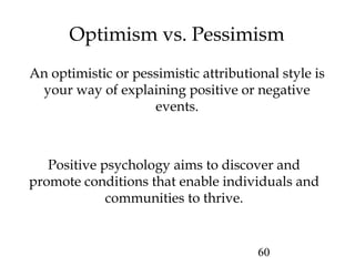 60
Optimism vs. Pessimism
An optimistic or pessimistic attributional style is
your way of explaining positive or negative
events.
Positive psychology aims to discover and
promote conditions that enable individuals and
communities to thrive.
 