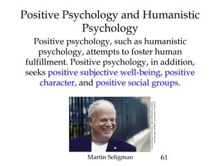 61
Positive Psychology and Humanistic
Psychology
Positive psychology, such as humanistic
psychology, attempts to foster human
fulfillment. Positive psychology, in addition,
seeks positive subjective well-being, positive
character, and positive social groups.
Martin Seligman
CourtesyofMartinE.P.Seligman,PhDDirector,
PositivePsychologyCenter/UniversityofPennsylvania
 