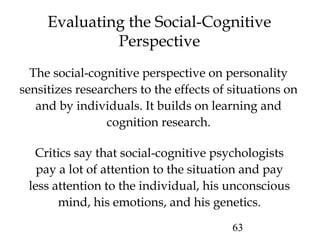 63
Evaluating the Social-Cognitive
Perspective
Critics say that social-cognitive psychologists
pay a lot of attention to the situation and pay
less attention to the individual, his unconscious
mind, his emotions, and his genetics.
The social-cognitive perspective on personality
sensitizes researchers to the effects of situations on
and by individuals. It builds on learning and
cognition research.
 