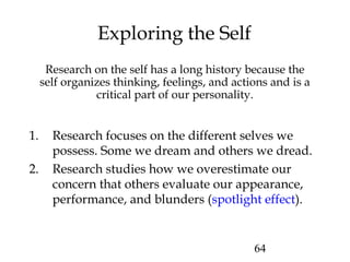 64
Exploring the Self
Research on the self has a long history because the
self organizes thinking, feelings, and actions and is a
critical part of our personality.
1. Research focuses on the different selves we
possess. Some we dream and others we dread.
2. Research studies how we overestimate our
concern that others evaluate our appearance,
performance, and blunders (spotlight effect).
 