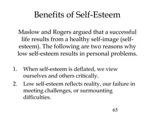 65
Benefits of Self-Esteem
Maslow and Rogers argued that a successful
life results from a healthy self-image (self-
esteem). The following are two reasons why
low self-esteem results in personal problems.
1. When self-esteem is deflated, we view
ourselves and others critically.
2. Low self-esteem reflects reality, our failure in
meeting challenges, or surmounting
difficulties.
 