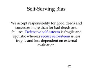 67
Self-Serving Bias
We accept responsibility for good deeds and
successes more than for bad deeds and
failures. Defensive self-esteem is fragile and
egotistic whereas secure self-esteem is less
fragile and less dependent on external
evaluation.
 