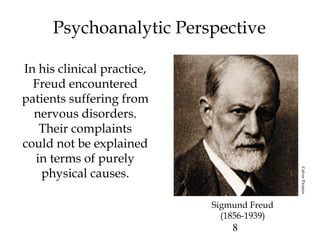 8
Psychoanalytic Perspective
In his clinical practice,
Freud encountered
patients suffering from
nervous disorders.
Their complaints
could not be explained
in terms of purely
physical causes.
Sigmund Freud
(1856-1939)
CulverPictures
 