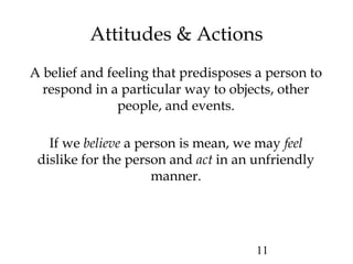 11
Attitudes & Actions
A belief and feeling that predisposes a person to
respond in a particular way to objects, other
people, and events.
If we believe a person is mean, we may feel
dislike for the person and act in an unfriendly
manner.
 