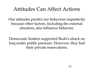12
Attitudes Can Affect Actions
Our attitudes predict our behaviors imperfectly
because other factors, including the external
situation, also influence behavior.
Democratic leaders supported Bush’s attack on
Iraq under public pressure. However, they had
their private reservations.
 