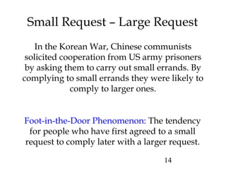 14
Small Request – Large Request
In the Korean War, Chinese communists
solicited cooperation from US army prisoners
by asking them to carry out small errands. By
complying to small errands they were likely to
comply to larger ones.
Foot-in-the-Door Phenomenon: The tendency
for people who have first agreed to a small
request to comply later with a larger request.
 
