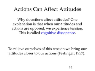 16
Actions Can Affect Attitudes
Why do actions affect attitudes? One
explanation is that when our attitudes and
actions are opposed, we experience tension.
This is called cognitive dissonance.
To relieve ourselves of this tension we bring our
attitudes closer to our actions (Festinger, 1957).
 