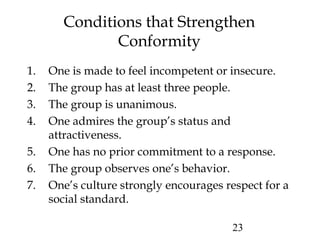 23
Conditions that Strengthen
Conformity
1. One is made to feel incompetent or insecure.
2. The group has at least three people.
3. The group is unanimous.
4. One admires the group’s status and
attractiveness.
5. One has no prior commitment to a response.
6. The group observes one’s behavior.
7. One’s culture strongly encourages respect for a
social standard.
 