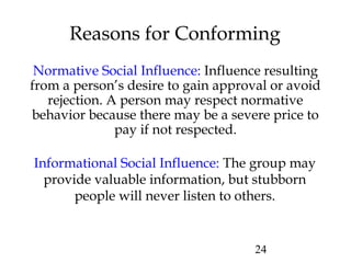 24
Reasons for Conforming
Normative Social Influence: Influence resulting
from a person’s desire to gain approval or avoid
rejection. A person may respect normative
behavior because there may be a severe price to
pay if not respected.
Informational Social Influence: The group may
provide valuable information, but stubborn
people will never listen to others.
 