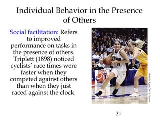 31
Individual Behavior in the Presence
of Others
Social facilitation: Refers
to improved
performance on tasks in
the presence of others.
Triplett (1898) noticed
cyclists’ race times were
faster when they
competed against others
than when they just
raced against the clock.
MichelleAgnis/NYTPictures
 