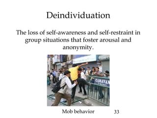 33
Deindividuation
The loss of self-awareness and self-restraint in
group situations that foster arousal and
anonymity.
Mob behavior
 