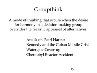 35
Groupthink
A mode of thinking that occurs when the desire
for harmony in a decision-making group
overrides the realistic appraisal of alternatives.
Attack on Pearl Harbor
Kennedy and the Cuban Missile Crisis
Watergate Cover-up
Chernobyl Reactor Accident
 