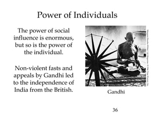 36
Power of Individuals
The power of social
influence is enormous,
but so is the power of
the individual.
Non-violent fasts and
appeals by Gandhi led
to the independence of
India from the British. Gandhi
MargaretBourke-White/LifeMagazine.©1946TimeWarner,Inc.
 