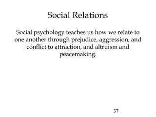 37
Social Relations
Social psychology teaches us how we relate to
one another through prejudice, aggression, and
conflict to attraction, and altruism and
peacemaking.
 
