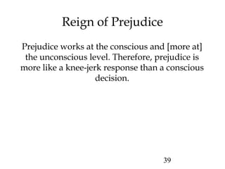 39
Reign of Prejudice
Prejudice works at the conscious and [more at]
the unconscious level. Therefore, prejudice is
more like a knee-jerk response than a conscious
decision.
 