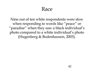 42
Race
Nine out of ten white respondents were slow
when responding to words like “peace” or
“paradise” when they saw a black individual’s
photo compared to a white individual’s photo
(Hugenberg & Bodenhausen, 2003).
 