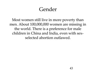 43
Gender
Most women still live in more poverty than
men. About 100,000,000 women are missing in
the world. There is a preference for male
children in China and India, even with sex-
selected abortion outlawed.
 